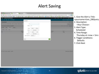 Copyright © 2014 Splunk Inc.
Alert Saving
28
1. Give the Alert a Title:
<yourname>User_DBQuery
2. Description:
<Your Choice>
3. Alert Type:
Scheduled
4. Time Range:
Thursday at <now + 5m>
6. Trigger conditions:
Defaults
7. Click Next
 