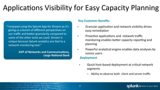 ApplicaIons	
  Visibility	
  for	
  Easy	
  Capacity	
  Planning	
  
AVP	
  of	
  Networks	
  and	
  Communica<ons,	
  	
  
Large	
  Na<onal	
  Bank	
  
“I	
  enjoyed	
  using	
  the	
  Splunk	
  App	
  for	
  Stream	
  as	
  it's	
  
giving	
  us	
  a	
  bunch	
  of	
  diﬀerent	
  perspecIves	
  on	
  
our	
  traﬃc	
  and	
  beder	
  granularity	
  compared	
  to	
  
some	
  of	
  the	
  other	
  tools	
  we	
  used.	
  Stream	
  is	
  
unique	
  because	
  Splunk	
  analyIcs	
  are	
  Ied	
  to	
  a	
  
network	
  monitoring	
  tool.”	
  
•  Granular	
  applicaIon	
  and	
  network	
  visibility	
  drives	
  
easy	
  remediaIon	
  
•  ProacIve	
  applicaIons	
  and	
  	
  network	
  traﬃc	
  
monitoring	
  enables	
  beder	
  capacity	
  reporIng	
  and	
  
planning	
  
•  Powerful	
  analyIcal	
  engine	
  enables	
  data	
  analyses	
  by	
  
novice	
  users	
  
	
  
	
  
	
  
Key	
  Customer	
  Beneﬁts	
  	
  
Deployment	
  
•  Quick	
  host-­‐based	
  deployment	
  at	
  criIcal	
  network	
  
segments	
  	
  
–  Ability	
  to	
  observe	
  both	
  	
  client	
  and	
  server	
  traﬃc	
  
11	
  
 