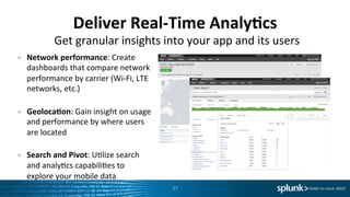 Deliver	
  Real-­‐Time	
  Analy<cs	
  
•  Network	
  performance:	
  Create	
  
dashboards	
  that	
  compare	
  network	
  
performance	
  by	
  carrier	
  (Wi-­‐Fi,	
  LTE	
  
networks,	
  etc.)	
  
	
  
•  Geoloca<on:	
  Gain	
  insight	
  on	
  usage	
  
and	
  performance	
  by	
  where	
  users	
  
are	
  located	
  
	
  
•  Search	
  and	
  Pivot:	
  UIlize	
  search	
  
and	
  analyIcs	
  capabiliIes	
  to	
  
explore	
  your	
  mobile	
  data	
  
27	
  
Get	
  granular	
  insights	
  into	
  your	
  app	
  and	
  its	
  users	
  
 