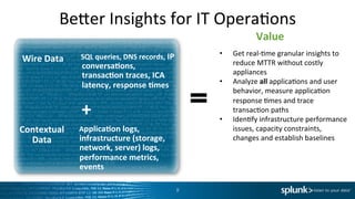 Beder	
  Insights	
  for	
  IT	
  OperaIons	
  	
  
•  Get	
  real-­‐Ime	
  granular	
  insights	
  to	
  
reduce	
  MTTR	
  without	
  costly	
  
appliances	
  
•  Analyze	
  all	
  applicaIons	
  and	
  user	
  
behavior,	
  measure	
  applicaIon	
  
response	
  Imes	
  and	
  trace	
  
transacIon	
  paths	
  
•  IdenIfy	
  infrastructure	
  performance	
  
issues,	
  capacity	
  constraints,	
  
changes	
  and	
  establish	
  baselines	
  
Value	
  
+	
  
Contextual	
  
Data	
  
	
  	
  	
  Applica<on	
  logs,	
  
infrastructure	
  (storage,	
  
network,	
  server)	
  logs,	
  
performance	
  metrics,	
  	
  
events	
  
8	
  
	
  	
  	
  SQL	
  queries,	
  DNS	
  records,	
  IP	
  
conversa<ons,	
  
transac<on	
  traces,	
  ICA	
  
latency,	
  response	
  <mes	
  
Wire	
  Data	
  
 