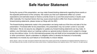 © 2017 SPLUNK INC.
During the course of this presentation, we may make forward-looking statements regarding future events or
the expected performance of the company. We caution you that such statements reflect our current
expectations and estimates based on factors currently known to us and that actual events or results could
differ materially. For important factors that may cause actual results to differ from those contained in our
forward-looking statements, please review our filings with the SEC.
The forward-looking statements made in this presentation are being made as of the time and date of its live
presentation. If reviewed after its live presentation, this presentation may not contain current or accurate
information. We do not assume any obligation to update any forward looking statements we may make. In
addition, any information about our roadmap outlines our general product direction and is subject to change
at any time without notice. It is for informational purposes only and shall not be incorporated into any contract
or other commitment. Splunk undertakes no obligation either to develop the features or functionality
described or to include any such feature or functionality in a future release.
Splunk, Splunk>, Listen to Your Data, The Engine for Machine Data, Splunk Cloud, Splunk Light and SPL are trademarks and registered trademarks of Splunk Inc. in
the United States and other countries. All other brand names, product names, or trademarks belong to their respective owners. © 2017 Splunk Inc. All rights reserved.
Safe Harbor Statement
 