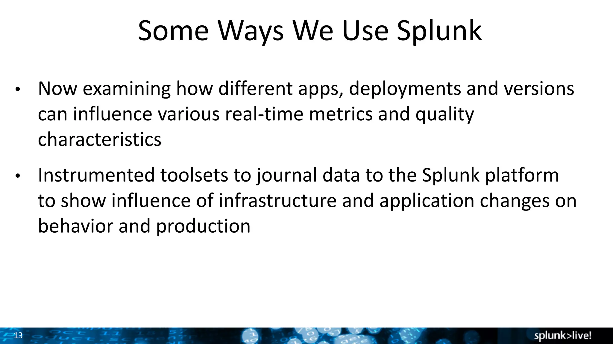 13
Some	Ways	We	Use	Splunk	
• Now	examining	how	different	apps,	deployments	and	versions	
can	influence	various	real-time	metrics	and	quality	
characteristics
• Instrumented	toolsets	to	journal	data	to	the	Splunk	platform	
to	show	influence	of	infrastructure	and	application	changes	on	
behavior	and	production
 