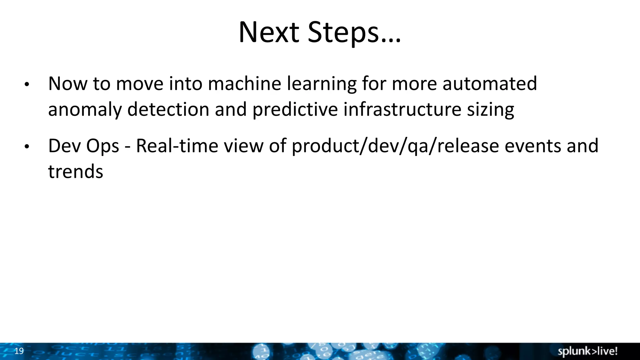 19
Next	Steps…
• Now	to	move	into	machine	learning	for	more	automated	
anomaly	detection	and	predictive	infrastructure	sizing
• Dev	Ops	- Real-time	view	of	product/dev/qa/release	events	and	
trends
 