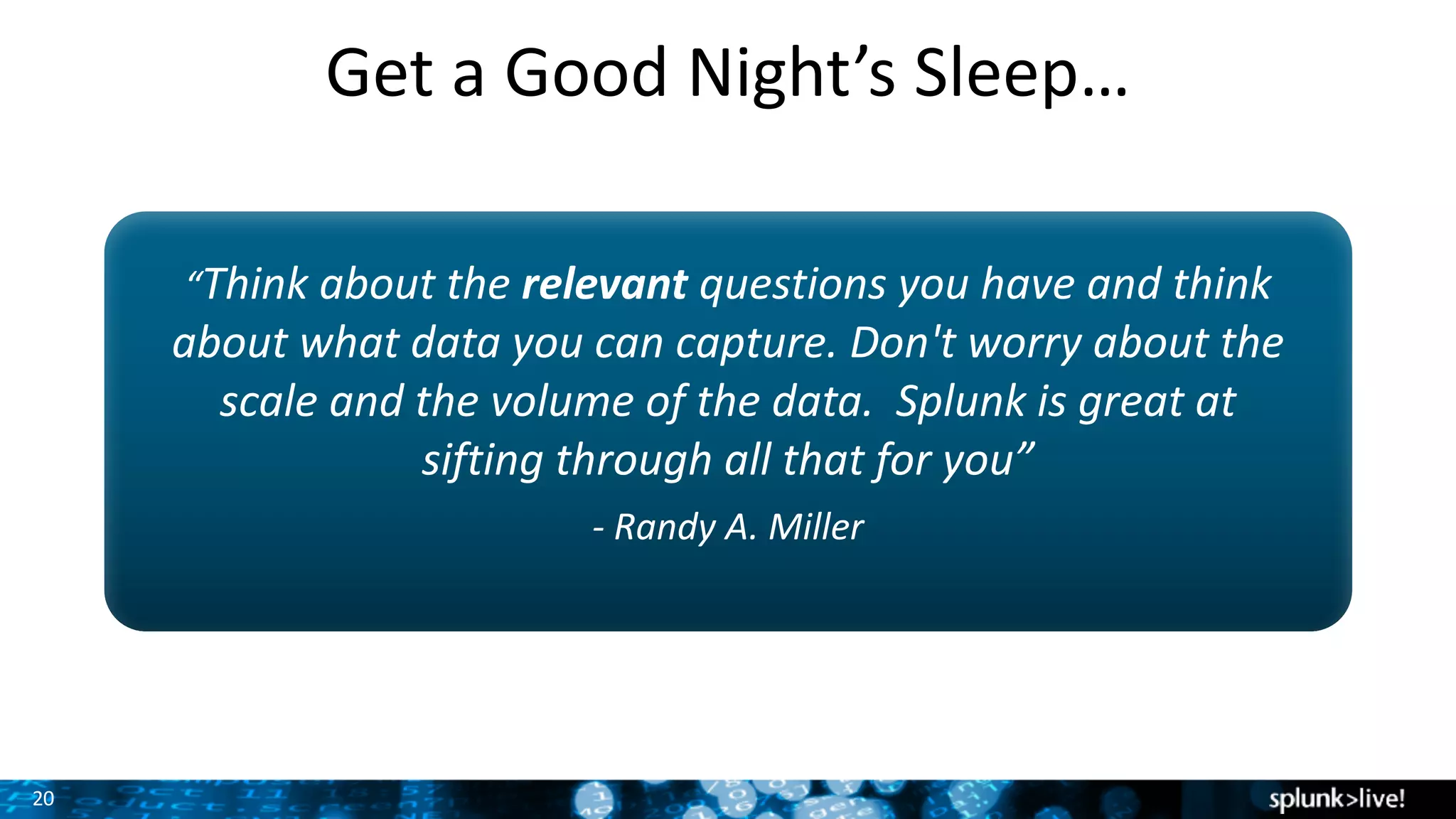 20
Get	a	Good	Night’s	Sleep…
“Think	about	the	relevant questions	you	have	and	think	
about	what	data	you	can	capture.	Don't	worry	about	the	
scale	and	the	volume	of	the	data.		Splunk	is	great	at	
sifting	through	all	that	for	you”
- Randy	A.	Miller
 