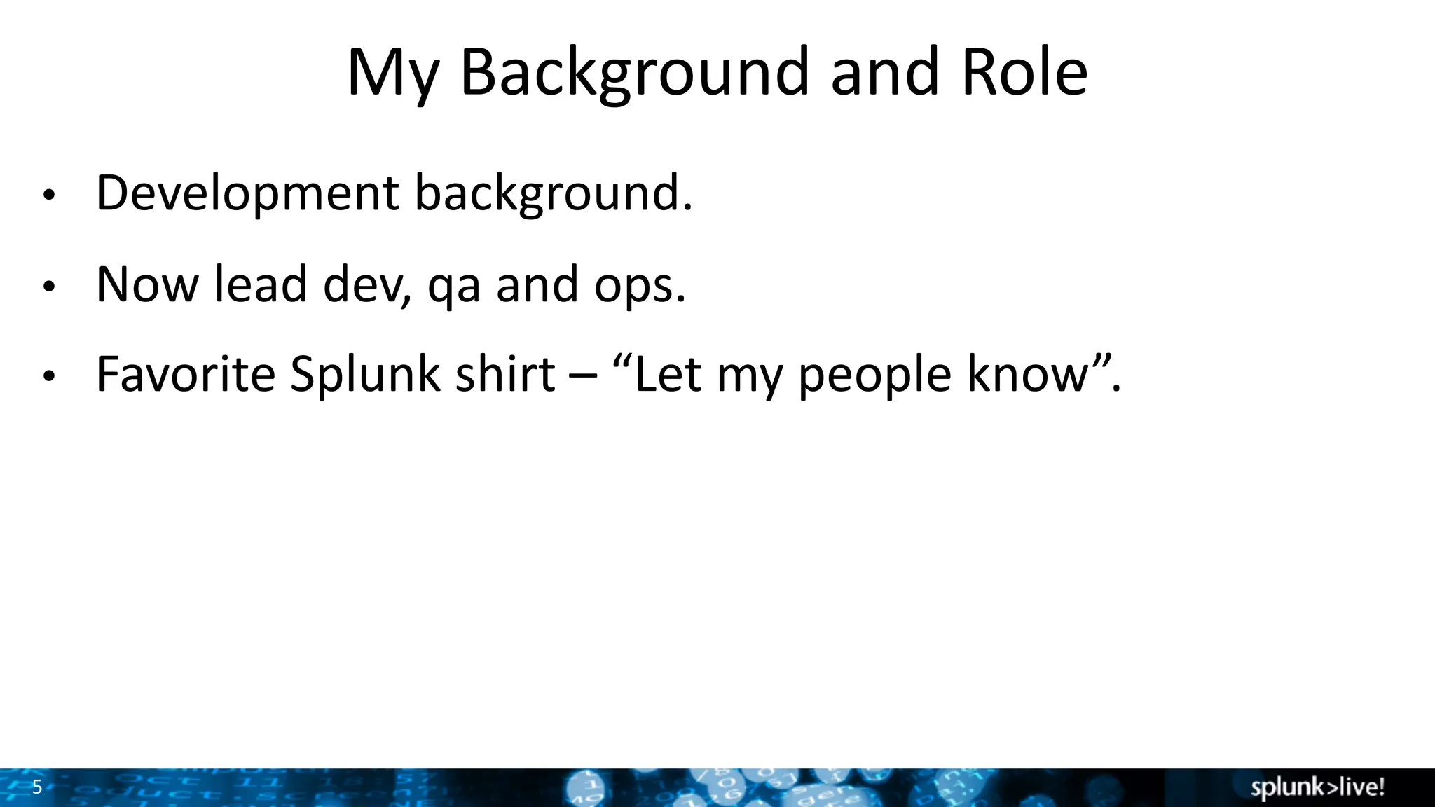 5
My	Background	and	Role
• Development	background.
• Now	lead	dev,	qa and	ops.
• Favorite	Splunk	shirt	– “Let	my	people	know”.	
 