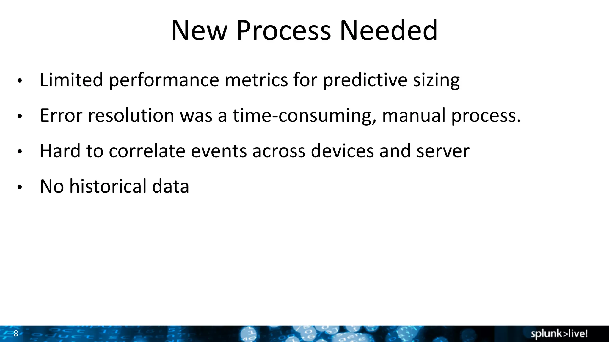 8
New	Process	Needed
• Limited	performance	metrics	for	predictive	sizing
• Error	resolution	was	a	time-consuming,	manual	process.
• Hard	to	correlate	events	across	devices	and	server
• No	historical	data
 