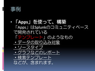事例
• 「Apps」を使って、構築
「Apps」はSplunkのコミュニティベース
で開発されている
「テンプレート」のようなもの
・データの取り込み対象
・ソースタイプ
・グラフなどのレポート
・検索テンプレート
などが、含まれます。
 