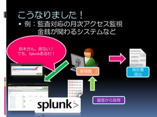 こうなりました！
 例：監査対応の月次アクセス監視
金銭が関わるシステムなど
報告書
提出
鈴木さん、居ない！
でも、Splunkあるわ！
画面から取得
事務職♡
 