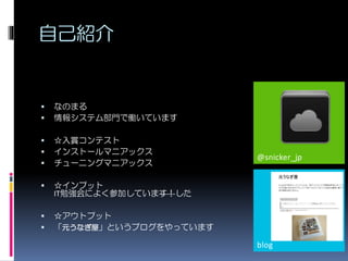 自己紹介
@snicker_jp
blog
 なのまる
 情報システム部門で働いています
 ☆入賞コンテスト
 インストールマニアックス
 チューニングマニアックス
 ☆インプット
IT勉強会によく参加しています！した
 ☆アウトプット
 「元うなぎ屋」というブログをやっています
 