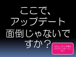 ここで、
アップデート
面倒じゃないで
すか？ セキュリティ対策な
どでアップデートし
たい
 
