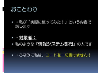 おことわり
 ・私が「実際に使ってみた！」という内容で
話します
 ・対象者：
 私のような「情報システム部門」の人です
 ・ちなみに私は、コードを一切書けません！
 