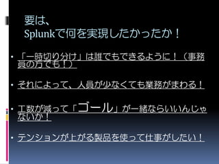 要は、
Splunkで何を実現したかったか！
• 「一時切り分け」は誰でもできるように！（事務
員の方でも！）
• それによって、人員が少なくても業務がまわる！
• 工数が減って「ゴール」が一緒ならいいんじゃ
ないか！
• テンションが上がる製品を使って仕事がしたい！
 