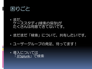 困りごと
• まだ、
ケーススタディ(検索の保存)が
たくさんは用意できてないです。
• まだまだ「検索」について、共有したいです。
• ユーザーグループの発足、待ってます！
• 導入については
「＃Splunk」で検索
 