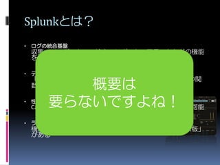 Splunkとは？
• ログの統合基盤
収集、インデックス、検索、レポート、アラートなどの機能
を持っています
• デスクトップ検索のサーバー版のようなもの
「検索窓」で、いろいろできる、SQLライクなコマンドや関
数が使える
• 性能監視にも使える
Cacti,Nagiosほどではないが、グラフ化を確認することも可能
• ライセンス
機能制限のある「無償版」と有償の「エンタープライズ版」
がある
概要は
要らないですよね！
 