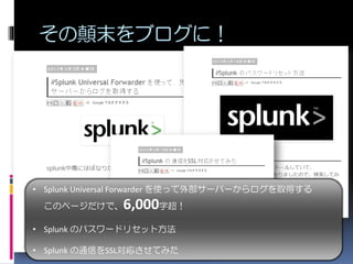 その顛末をブログに！
• Splunk Universal Forwarder を使って外部サーバーからログを取得する
このページだけで、6,000字超！
• Splunk のパスワードリセット方法
• Splunk の通信をSSL対応させてみた
 