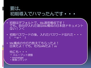要は、
初期導入でハマったんです・・・
• 初期はデフォルトで、SSL通信構成です！
でも、自分が入れた頃はSSL構成の日本語ドキュメント
ない！＞＜
• 初期パスワードの後、入れたパスワード忘れた・・・
(´・ω・｀)
• SSL構成のやり方教えてもらったよ！
出来たよ！でも、社内LANだよ！ｗ
他にも・・・
・スループット調整
・sourcetype
・検索コマンド
 