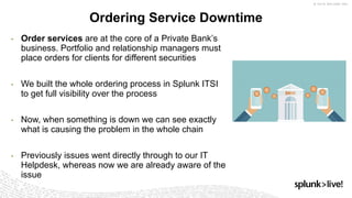 9
Ordering Service Downtime
• Order services are at the core of a Private Bank’s
business. Portfolio and relationship managers must
place orders for clients for different securities
• We built the whole ordering process in Splunk ITSI
to get full visibility over the process
• Now, when something is down we can see exactly
what is causing the problem in the whole chain
• Previously issues went directly through to our IT
Helpdesk, whereas now we are already aware of the
issue
 