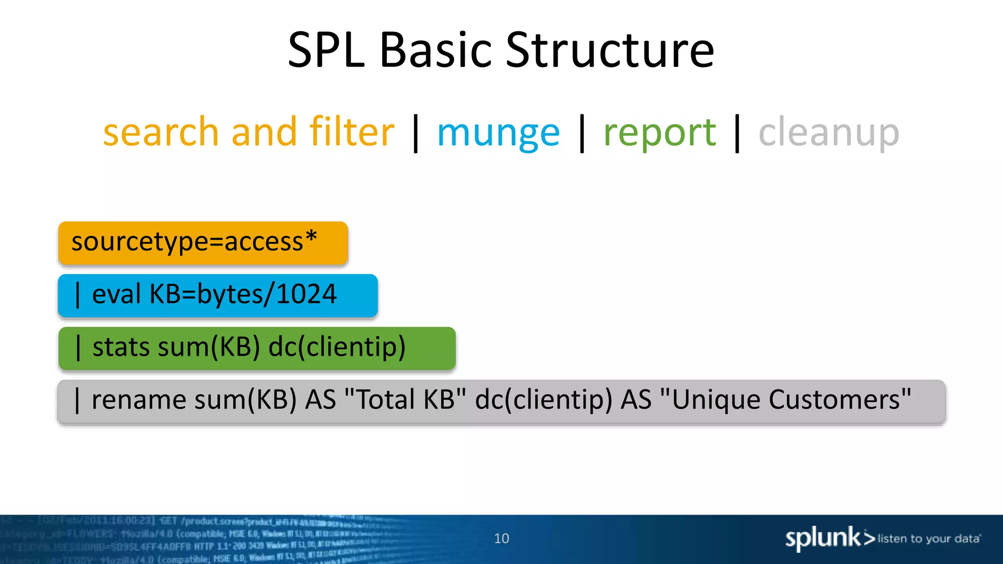search and filter | munge | report | cleanup
| rename sum(KB) AS "Total KB" dc(clientip) AS "Unique Customers"
| eval KB=bytes/1024
sourcetype=access*
| stats sum(KB) dc(clientip)
SPL Basic Structure
10
 