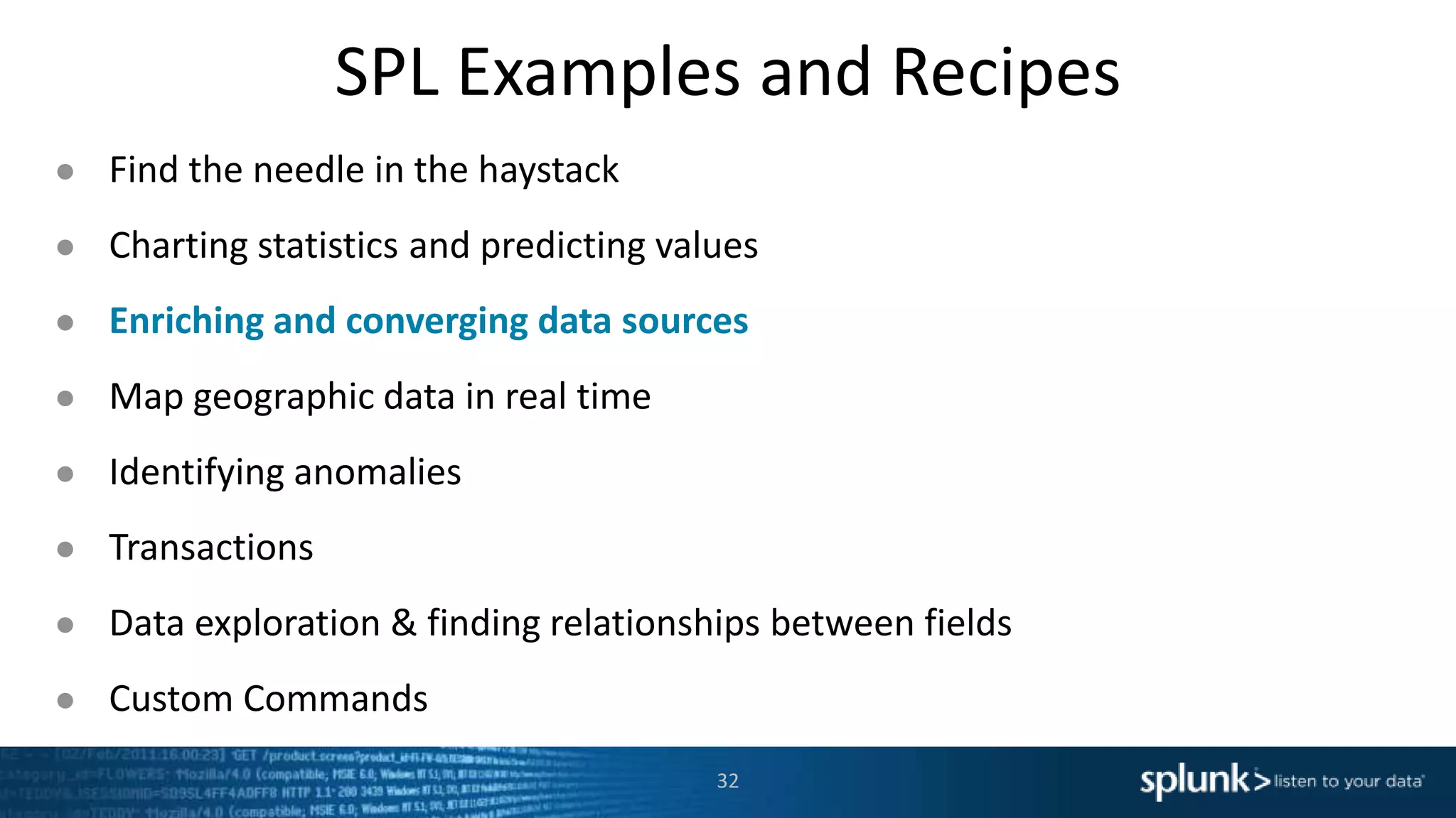 SPL Examples and Recipes
● Find the needle in the haystack
● Charting statistics and predicting values
● Enriching and converging data sources
● Map geographic data in real time
● Identifying anomalies
● Transactions
● Data exploration & finding relationships between fields
● Custom Commands
32
 