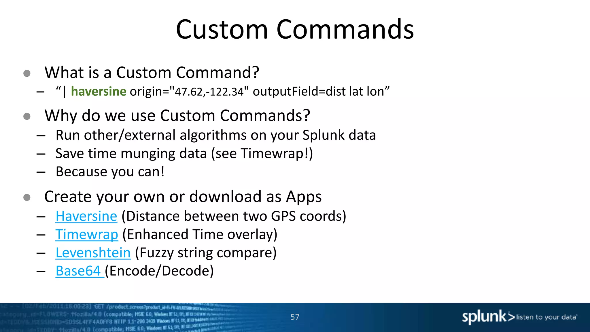Custom Commands
● What is a Custom Command?
– “| haversine origin="47.62,-122.34" outputField=dist lat lon”
● Why do we use Custom Commands?
– Run other/external algorithms on your Splunk data
– Save time munging data (see Timewrap!)
– Because you can!
● Create your own or download as Apps
– Haversine (Distance between two GPS coords)
– Timewrap (Enhanced Time overlay)
– Levenshtein (Fuzzy string compare)
– Base64 (Encode/Decode)
57
 