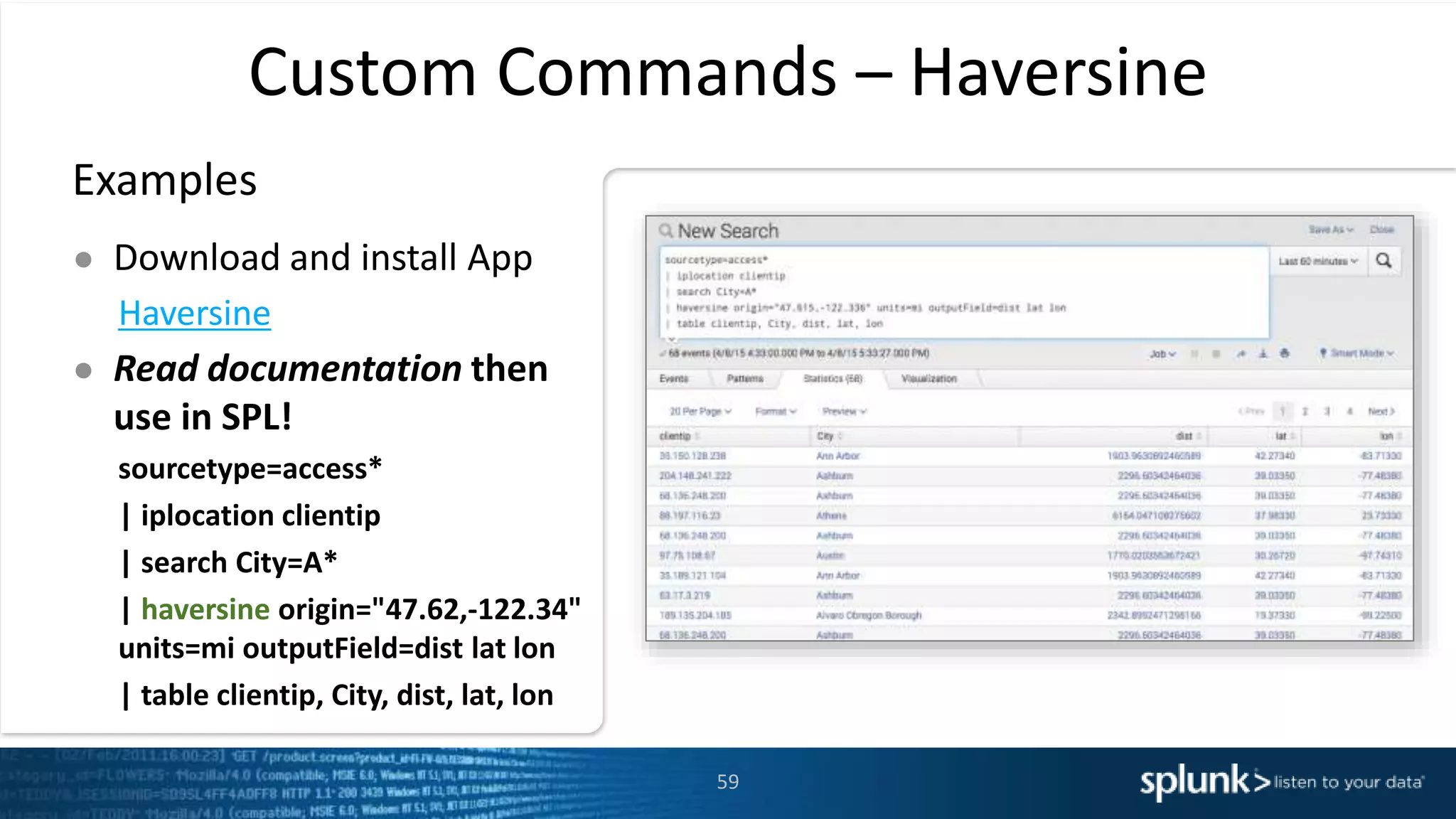 Custom Commands – Haversine
Examples
● Download and install App
Haversine
● Read documentation then
use in SPL!
sourcetype=access*
| iplocation clientip
| search City=A*
| haversine origin="47.62,-122.34"
units=mi outputField=dist lat lon
| table clientip, City, dist, lat, lon
59
 