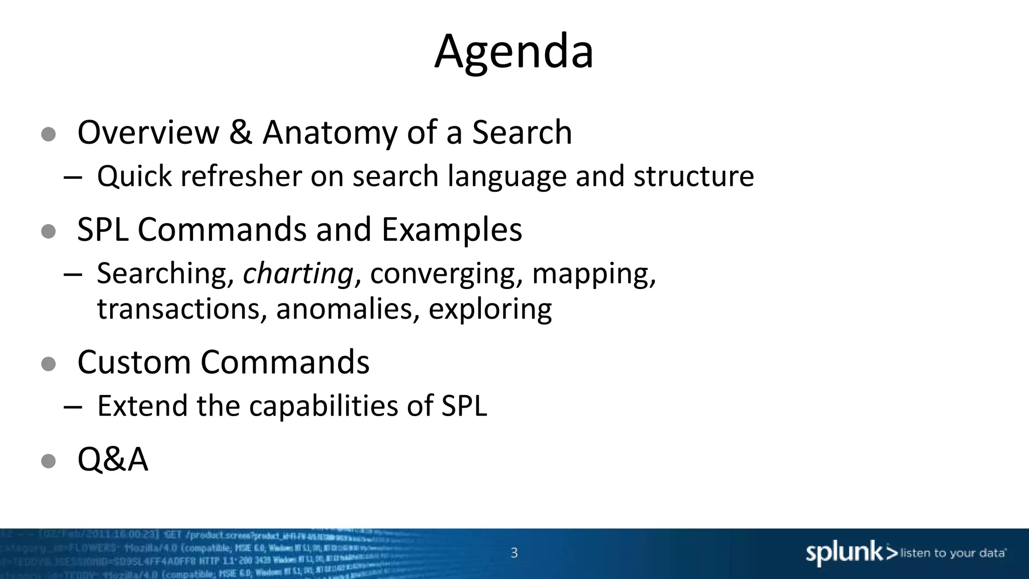 Agenda
● Overview & Anatomy of a Search
– Quick refresher on search language and structure
● SPL Commands and Examples
– Searching, charting, converging, mapping,
transactions, anomalies, exploring
● Custom Commands
– Extend the capabilities of SPL
● Q&A
3
 