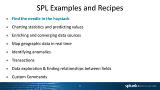 SPL Examples and Recipes
● Find the needle in the haystack
● Charting statistics and predicting values
● Enriching and converging data sources
● Map geographic data in real time
● Identifying anomalies
● Transactions
● Data exploration & finding relationships between fields
● Custom Commands
13
 