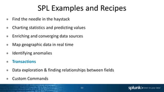 SPL Examples and Recipes
● Find the needle in the haystack
● Charting statistics and predicting values
● Enriching and converging data sources
● Map geographic data in real time
● Identifying anomalies
● Transactions
● Data exploration & finding relationships between fields
● Custom Commands
44
 