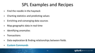 SPL Examples and Recipes
● Find the needle in the haystack
● Charting statistics and predicting values
● Enriching and converging data sources
● Map geographic data in real time
● Identifying anomalies
● Transactions
● Data exploration & finding relationships between fields
● Custom Commands
56
 