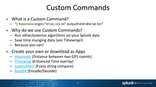 Custom Commands
● What is a Custom Command?
– “| haversine origin="47.62,-122.34" outputField=dist lat lon”
● Why do we use Custom Commands?
– Run other/external algorithms on your Splunk data
– Save time munging data (see Timewrap!)
– Because you can!
● Create your own or download as Apps
– Haversine (Distance between two GPS coords)
– Timewrap (Enhanced Time overlay)
– Levenshtein (Fuzzy string compare)
– Base64 (Encode/Decode)
57
 