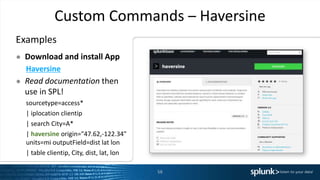Custom Commands – Haversine
Examples
● Download and install App
Haversine
● Read documentation then
use in SPL!
sourcetype=access*
| iplocation clientip
| search City=A*
| haversine origin="47.62,-122.34"
units=mi outputField=dist lat lon
| table clientip, City, dist, lat, lon
58
 