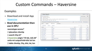 Custom Commands – Haversine
Examples
● Download and install App
Haversine
● Read documentation then
use in SPL!
sourcetype=access*
| iplocation clientip
| search City=A*
| haversine origin="47.62,-122.34"
units=mi outputField=dist lat lon
| table clientip, City, dist, lat, lon
59
 