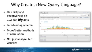 Why Create a New Query Language?
● Flexibility and
effectiveness on
small and big data
● Late-binding schema
● More/better methods
of correlation
● Not just analyze, but
visualize
9
Data
BIG Data
 