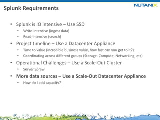 Splunk Requirements
• Splunk is IO intensive – Use SSD
•
•

Write-intensive (ingest data)
Read-intensive (search)

• Project timeline – Use a Datacenter Appliance
•
•

Time to value (incredible business value, how fast can you get to it?)
Coordinating across different groups (Storage, Compute, Networking, etc)

• Operational Challenges – Use a Scale-Out Cluster
•

Server Sprawl

• More data sources – Use a Scale-Out Datacenter Appliance
•

How do I add capacity?

 