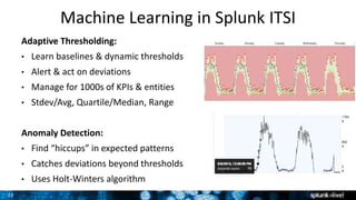 23
Machine Learning in Splunk ITSI
Adaptive Thresholding:
• Learn baselines & dynamic thresholds
• Alert & act on deviations
• Manage for 1000s of KPIs & entities
• Stdev/Avg, Quartile/Median, Range
Anomaly Detection:
• Find “hiccups” in expected patterns
• Catches deviations beyond thresholds
• Uses Holt-Winters algorithm
 