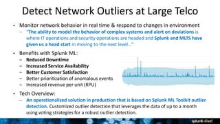 7
Detect Network Outliers at Large Telco
• Monitor network behavior in real time & respond to changes in environment
– “The ability to model the behavior of complex systems and alert on deviations is
where IT operations and security operations are headed and Splunk and MLTS have
given us a head start in moving to the next level...”
• Benefits with Splunk ML:
– Reduced Downtime
– Increased Service Availability
– Better Customer Satisfaction
– Better prioritization of anomalous events
– Increased revenue per unit (RPU)
• Tech Overview:
– An operationalized solution in production that is based on Splunk ML Toolkit outlier
detection. Customized outlier detection that leverages the data of up to a month
using voting strategies for a robust outlier detection.
 