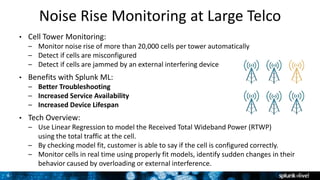 8
Noise Rise Monitoring at Large Telco
• Cell Tower Monitoring:
– Monitor noise rise of more than 20,000 cells per tower automatically
– Detect if cells are misconfigured
– Detect if cells are jammed by an external interfering device
• Benefits with Splunk ML:
– Better Troubleshooting
– Increased Service Availability
– Increased Device Lifespan
• Tech Overview:
– Use Linear Regression to model the Received Total Wideband Power (RTWP)
using the total traffic at the cell.
– By checking model fit, customer is able to say if the cell is configured correctly.
– Monitor cells in real time using properly fit models, identify sudden changes in their
behavior caused by overloading or external interference.
 