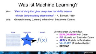 10
Was ist Machine Learning?
Was: “Field of study that gives computers the ability to learn
without being explicitly programmed” – A. Samuel, 1959
Wie: Generalisierung (Lernen) anhand von Beispielen (Daten)
Vereinfachter ML workflow:
– EXPLORATION von Daten
– FIT Modelle auf Basis der Daten
– APPLY Modelle in Produktion
– VALIDATE Modellverifikation
– REPEAT
 
