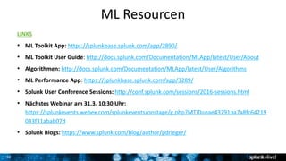 30
ML Resourcen
LINKS
• ML Toolkit App: https://splunkbase.splunk.com/app/2890/
• ML Toolkit User Guide: http://docs.splunk.com/Documentation/MLApp/latest/User/About
• Algorithmen: http://docs.splunk.com/Documentation/MLApp/latest/User/Algorithms
• ML Performance App: https://splunkbase.splunk.com/app/3289/
• Splunk User Conference Sessions: http://conf.splunk.com/sessions/2016-sessions.html
• Nächstes Webinar am 31.3. 10:30 Uhr:
https://splunkevents.webex.com/splunkevents/onstage/g.php?MTID=eae43791ba7a8fc64219
033f31abab07d
• Splunk Blogs: https://www.splunk.com/blog/author/pdrieger/
 