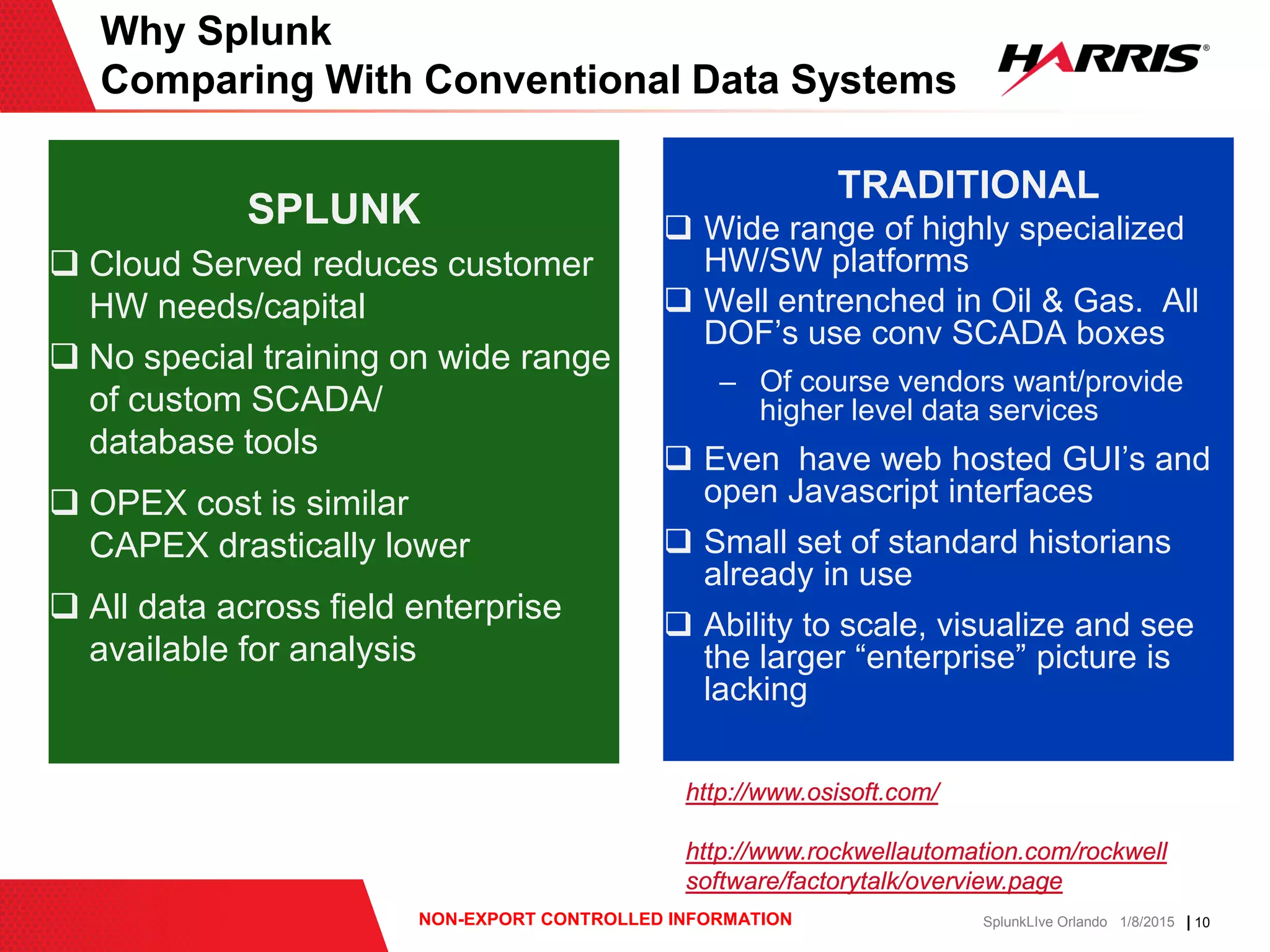 | 10NON-EXPORT CONTROLLED INFORMATION SplunkLIve Orlando 1/8/2015
Click to edit master title style Click to edit master title style
Why Splunk
Comparing With Conventional Data Systems
SPLUNK
 Cloud Served reduces customer
HW needs/capital
 No special training on wide range
of custom SCADA/
database tools
 OPEX cost is similar
CAPEX drastically lower
 All data across field enterprise
available for analysis
TRADITIONAL
 Wide range of highly specialized
HW/SW platforms
 Well entrenched in Oil & Gas. All
DOF’s use conv SCADA boxes
– Of course vendors want/provide
higher level data services
 Even have web hosted GUI’s and
open Javascript interfaces
 Small set of standard historians
already in use
 Ability to scale, visualize and see
the larger “enterprise” picture is
lacking
http://www.osisoft.com/
http://www.rockwellautomation.com/rockwell
software/factorytalk/overview.page
 