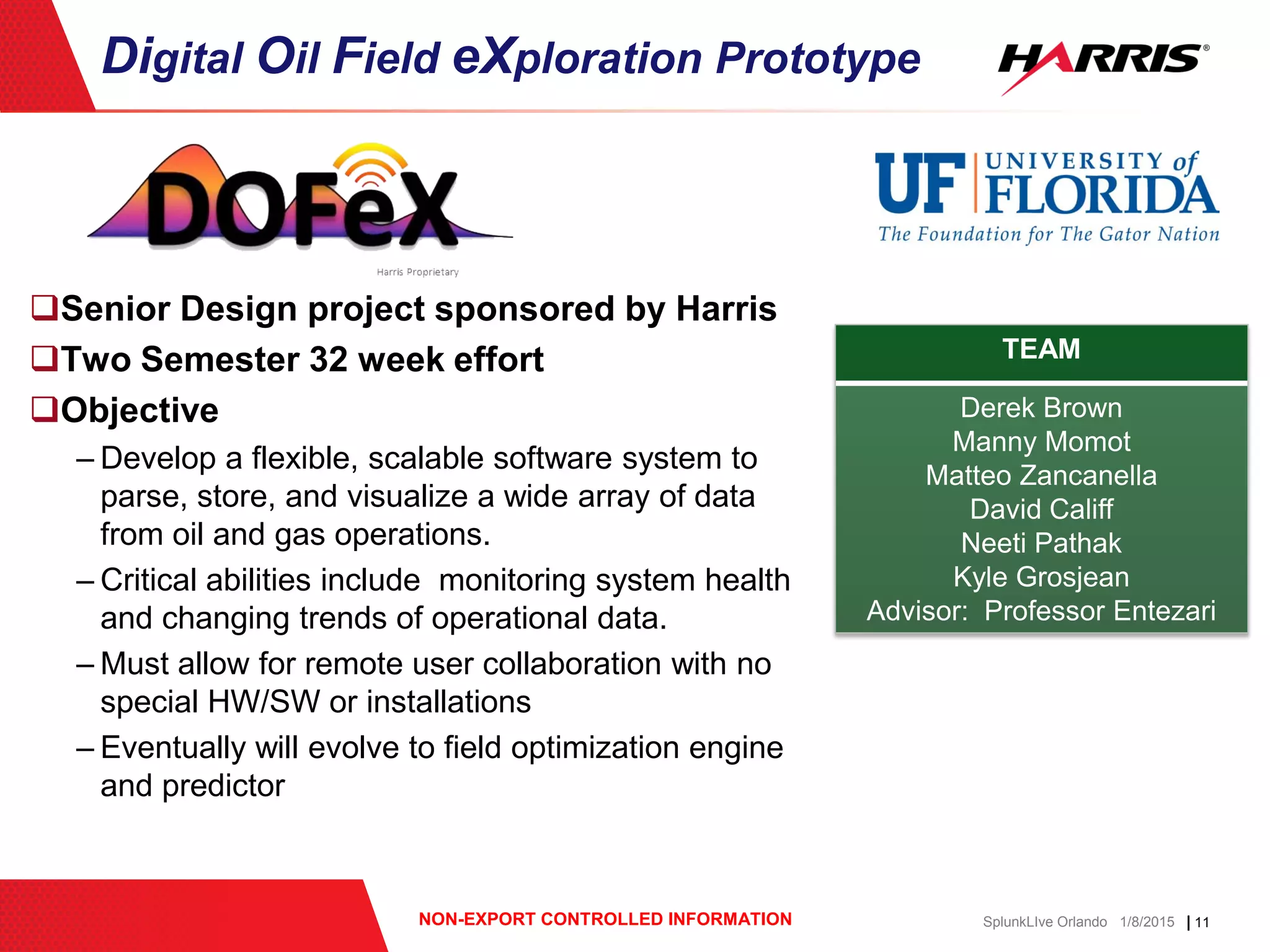 | 11NON-EXPORT CONTROLLED INFORMATION SplunkLIve Orlando 1/8/2015
Senior Design project sponsored by Harris
Two Semester 32 week effort
Objective
– Develop a flexible, scalable software system to
parse, store, and visualize a wide array of data
from oil and gas operations.
– Critical abilities include monitoring system health
and changing trends of operational data.
– Must allow for remote user collaboration with no
special HW/SW or installations
– Eventually will evolve to field optimization engine
and predictor
Digital Oil Field eXploration Prototype
TEAM
Derek Brown
Manny Momot
Matteo Zancanella
David Califf
Neeti Pathak
Kyle Grosjean
Advisor: Professor Entezari
 