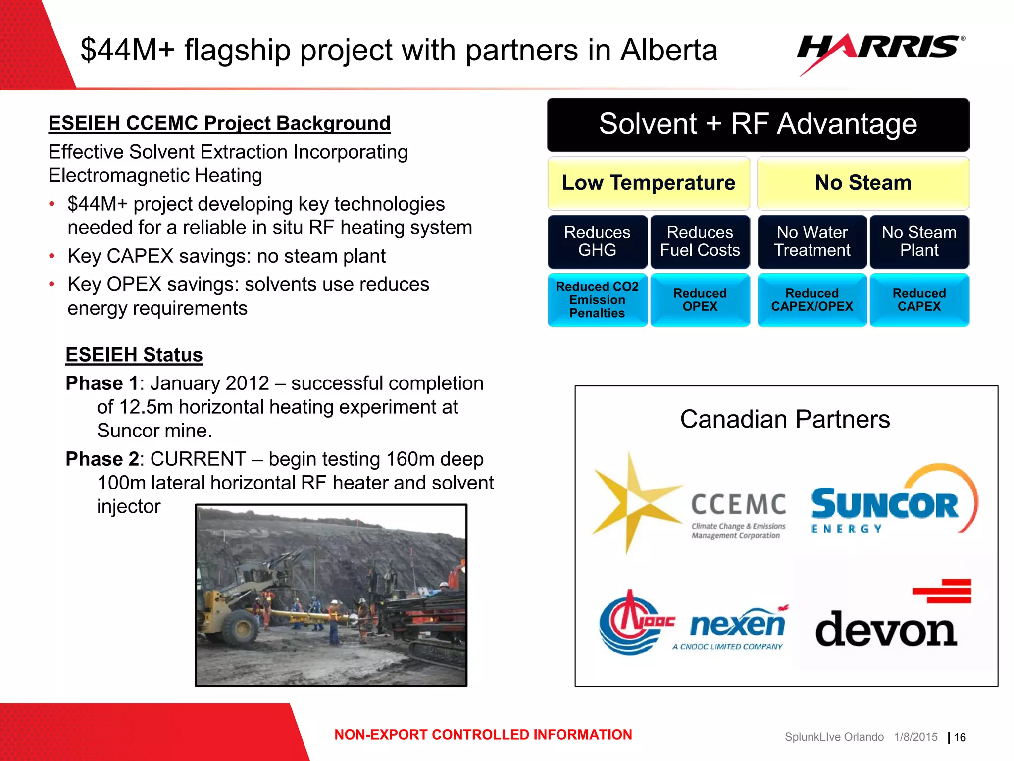 | 16NON-EXPORT CONTROLLED INFORMATION SplunkLIve Orlando 1/8/2015
$44M+ flagship project with partners in Alberta
ESEIEH CCEMC Project Background
Effective Solvent Extraction Incorporating
Electromagnetic Heating
• $44M+ project developing key technologies
needed for a reliable in situ RF heating system
• Key CAPEX savings: no steam plant
• Key OPEX savings: solvents use reduces
energy requirements
Solvent + RF Advantage
Low Temperature
Reduces
GHG
Reduced CO2
Emission
Penalties
Reduces
Fuel Costs
Reduced
OPEX
No Steam
No Water
Treatment
Reduced
CAPEX/OPEX
No Steam
Plant
Reduced
CAPEX
ESEIEH Status
Phase 1: January 2012 – successful completion
of 12.5m horizontal heating experiment at
Suncor mine.
Phase 2: CURRENT – begin testing 160m deep
100m lateral horizontal RF heater and solvent
injector
Canadian Partners
 