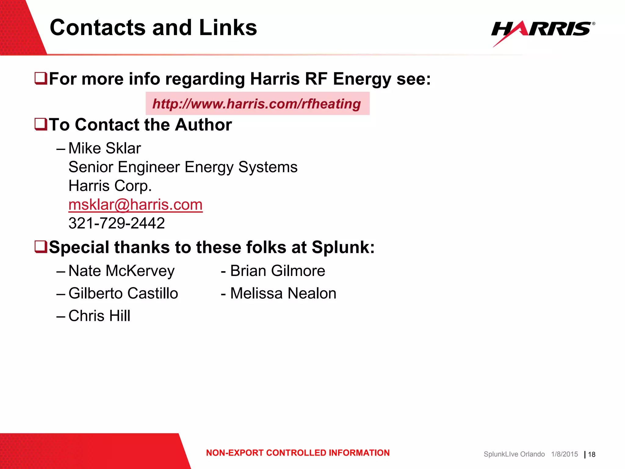 | 18NON-EXPORT CONTROLLED INFORMATION SplunkLIve Orlando 1/8/2015
For more info regarding Harris RF Energy see:
To Contact the Author
– Mike Sklar
Senior Engineer Energy Systems
Harris Corp.
msklar@harris.com
321-729-2442
Special thanks to these folks at Splunk:
– Nate McKervey - Brian Gilmore
– Gilberto Castillo - Melissa Nealon
– Chris Hill
Contacts and Links
http://www.harris.com/rfheating
 