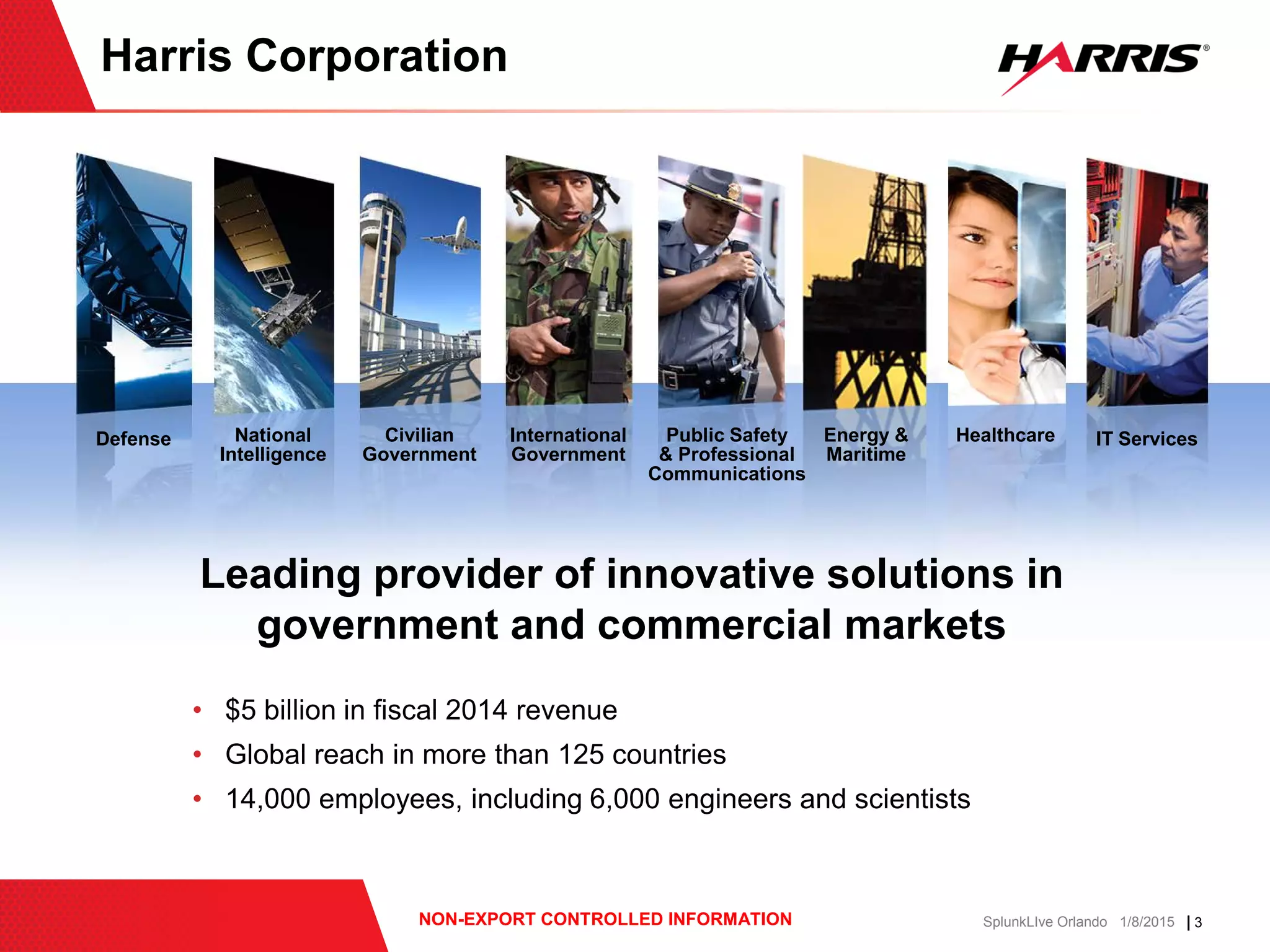 | 3NON-EXPORT CONTROLLED INFORMATION SplunkLIve Orlando 1/8/2015
Defense National
Intelligence
Civilian
Government
International
Government
Public Safety
& Professional
Communications
Energy &
Maritime
Healthcare IT Services
Harris Corporation
Leading provider of innovative solutions in
government and commercial markets
• $5 billion in fiscal 2014 revenue
• Global reach in more than 125 countries
• 14,000 employees, including 6,000 engineers and scientists
 
