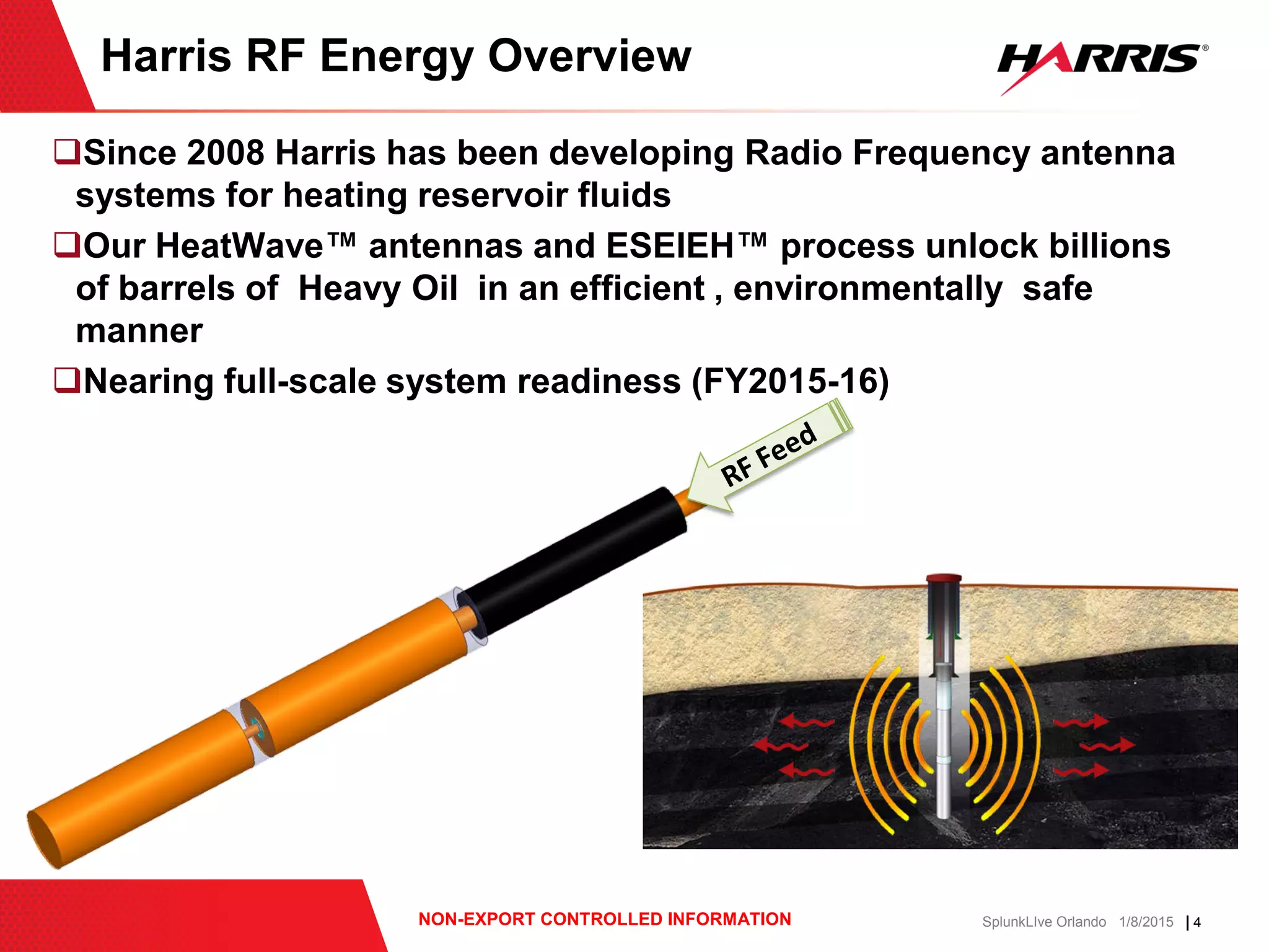 | 4NON-EXPORT CONTROLLED INFORMATION SplunkLIve Orlando 1/8/2015
Since 2008 Harris has been developing Radio Frequency antenna
systems for heating reservoir fluids
Our HeatWave™ antennas and ESEIEH™ process unlock billions
of barrels of Heavy Oil in an efficient , environmentally safe
manner
Nearing full-scale system readiness (FY2015-16)
Harris RF Energy Overview
 