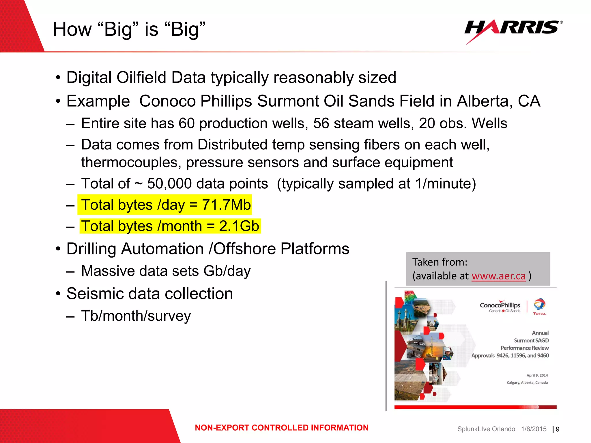 | 9NON-EXPORT CONTROLLED INFORMATION SplunkLIve Orlando 1/8/2015
• Digital Oilfield Data typically reasonably sized
• Example Conoco Phillips Surmont Oil Sands Field in Alberta, CA
– Entire site has 60 production wells, 56 steam wells, 20 obs. Wells
– Data comes from Distributed temp sensing fibers on each well,
thermocouples, pressure sensors and surface equipment
– Total of ~ 50,000 data points (typically sampled at 1/minute)
– Total bytes /day = 71.7Mb
– Total bytes /month = 2.1Gb
• Drilling Automation /Offshore Platforms
– Massive data sets Gb/day
• Seismic data collection
– Tb/month/survey
How “Big” is “Big”
Taken from:
(available at www.aer.ca )
 