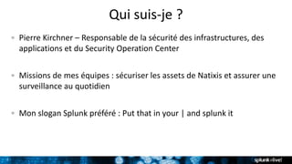 7
Qui suis-je ?
Pierre Kirchner – Responsable de la sécurité des infrastructures, des
applications et du Security Operation Center
Missions de mes équipes : sécuriser les assets de Natixis et assurer une
surveillance au quotidien
Mon slogan Splunk préféré : Put that in your | and splunk it
 