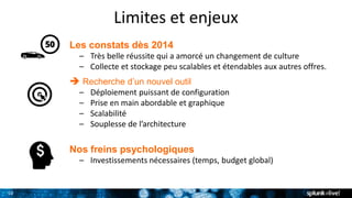 10
Limites et enjeux
Les constats dès 2014
– Très belle réussite qui a amorcé un changement de culture
– Collecte et stockage peu scalables et étendables aux autres offres.
 Recherche d’un nouvel outil
– Déploiement puissant de configuration
– Prise en main abordable et graphique
– Scalabilité
– Souplesse de l’architecture
Nos freins psychologiques
– Investissements nécessaires (temps, budget global)
 