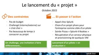 Le lancement du « projet »
Octobre 2015
… Et passer à l’actionDes contraintes
• Pas de budget
• Challengé (interne/externe) sur
« c’est cher »
• Pas beaucoup de temps à
consacrer au projet
• Appel chez Splunk
• Choix d’un projet phare pour
l’entreprise comme cible d’un pilote
• Soirée Pizzas « Splunk 4 Rookies »
• Récupération d’un serveur physique
et provisionning de quelques VM
Un challenge, une invitation à faire
différemment…
Lancement d’un pilote « en
production »
 