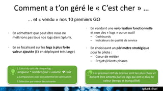 Comment a t’on géré le « C’est cher » …
… et « vendu » nos 10 premiers GO
• En admettant que peut être nous ne
mettrions pas tous nos logs dans Splunk.
• En se focalisant sur les logs à plus forte
valeur ajoutée (Et en déployant très large)
1
• En vendant une valorisation fonctionnelle
et non des « logs » ou un outil
– Dashboards
– Indicateurs de qualité de service
• En choisissant un périmètre stratégique
pour le pilote :
– Cœur de métier
– Projets/clients phares
Les premiers GO de licence sont les plus chers et
doivent être amortis par les logs qui ont le plus de
valeur (temps et tranquillité)
1.Calcul du coût de chaque log :
longueur * nombre/jour = volume  coût
2.Comparaison avec son potentiel de valorisation
3.Sélection par valeur décroissante
 